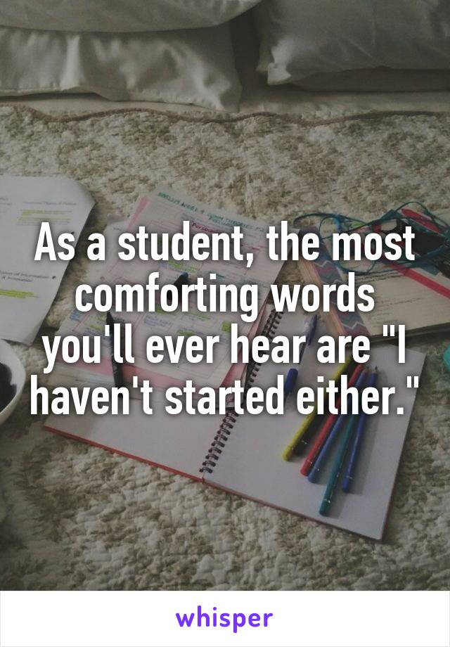 As a student, the most comforting words you'll ever hear are "I haven't started either."
