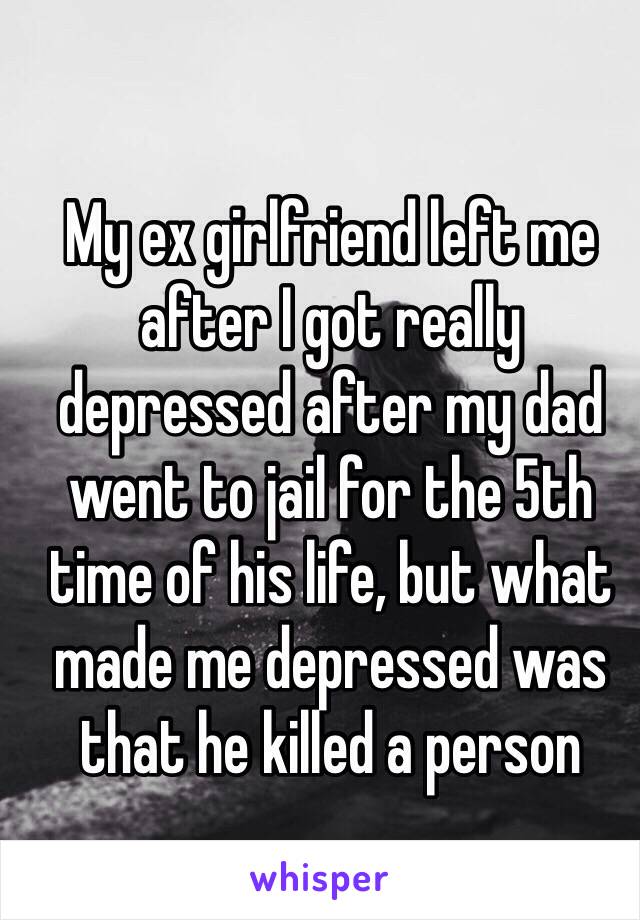 My ex girlfriend left me after I got really depressed after my dad went to jail for the 5th time of his life, but what made me depressed was that he killed a person