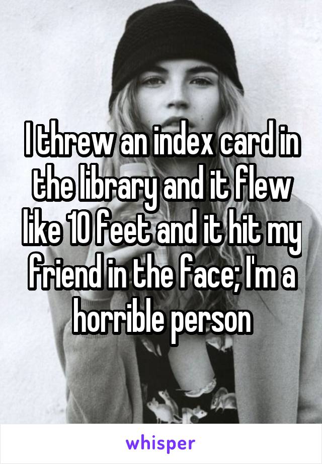 I threw an index card in the library and it flew like 10 feet and it hit my friend in the face; I'm a horrible person