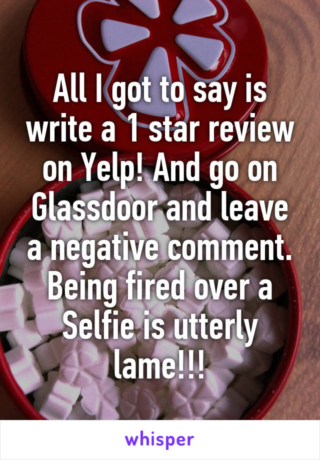 All I got to say is write a 1 star review on Yelp! And go on Glassdoor and leave a negative comment. Being fired over a Selfie is utterly lame!!!