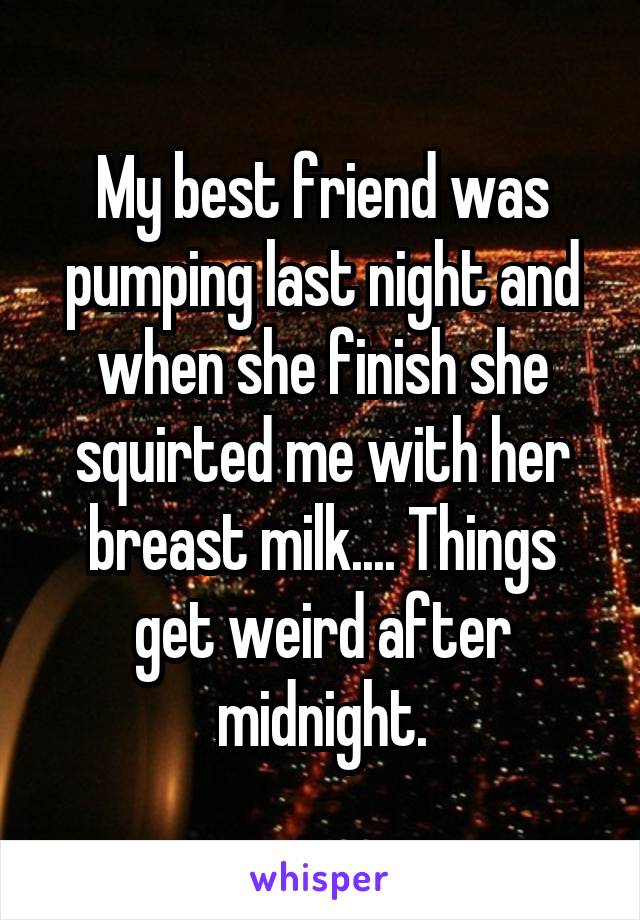 My best friend was pumping last night and when she finish she squirted me with her breast milk.... Things get weird after midnight.