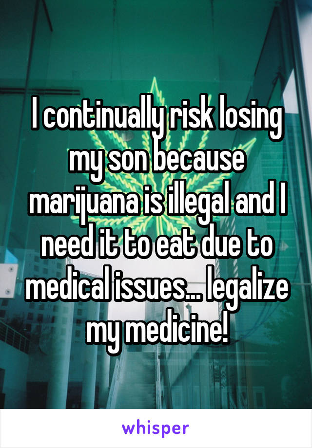 I continually risk losing my son because marijuana is illegal and I need it to eat due to medical issues... legalize my medicine!