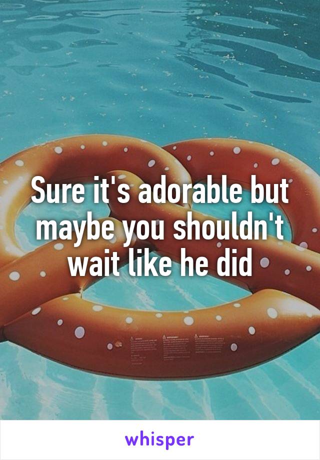 Sure it's adorable but maybe you shouldn't wait like he did