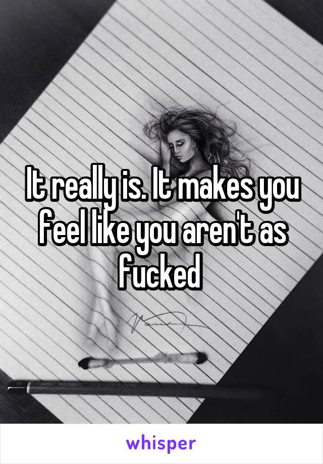 It really is. It makes you feel like you aren't as fucked 