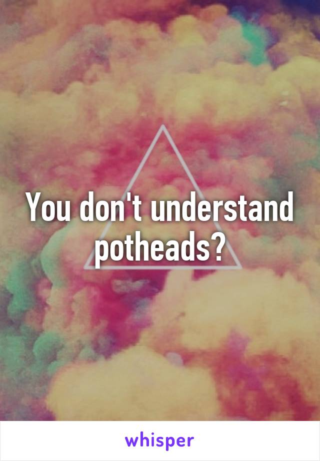 You don't understand
potheads?