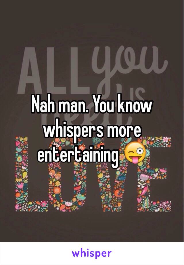 Nah man. You know whispers more entertaining 😜