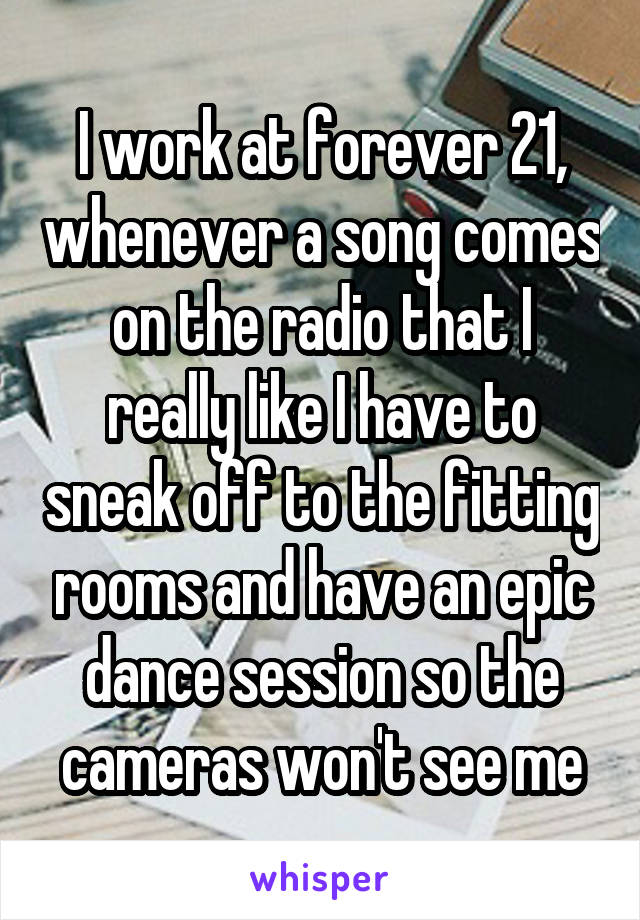 I work at forever 21, whenever a song comes on the radio that I really like I have to sneak off to the fitting rooms and have an epic dance session so the cameras won't see me