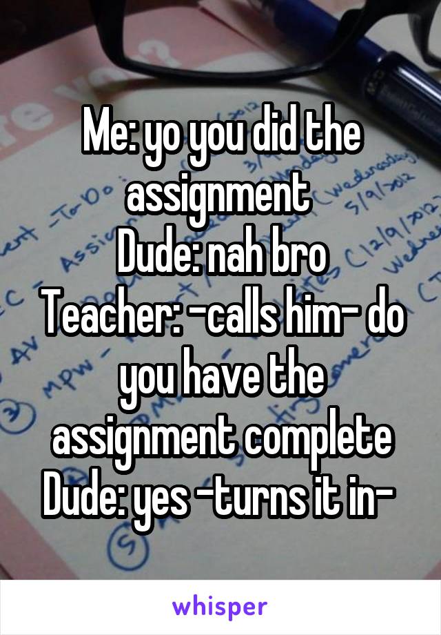 Me: yo you did the assignment 
Dude: nah bro
Teacher: -calls him- do you have the assignment complete
Dude: yes -turns it in- 