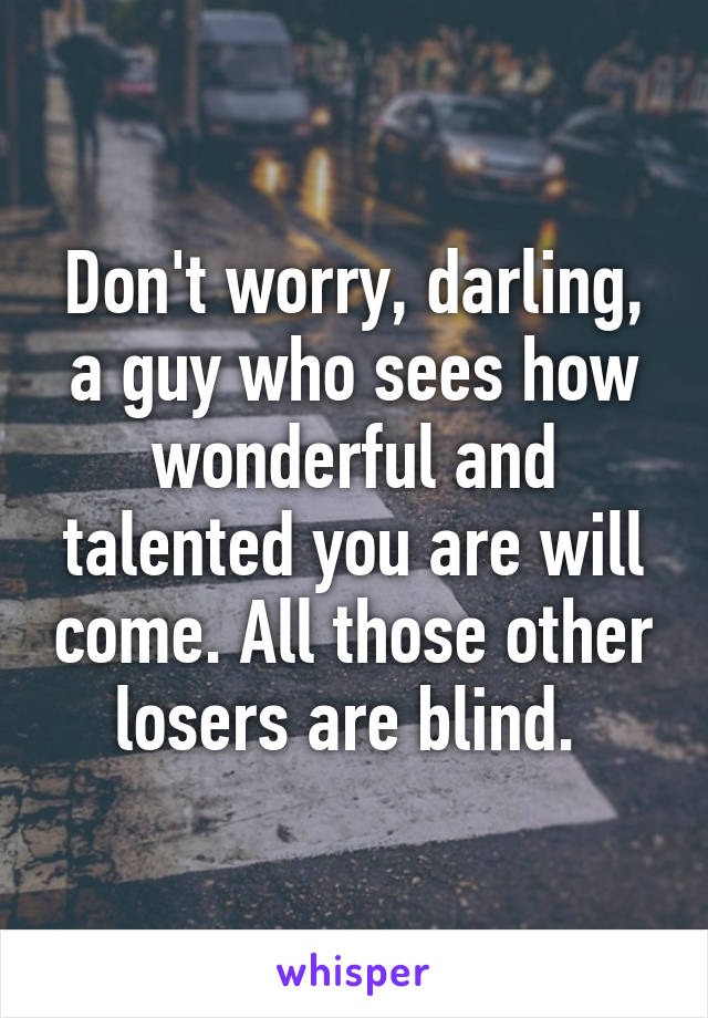 Don't worry, darling, a guy who sees how wonderful and talented you are will come. All those other losers are blind. 