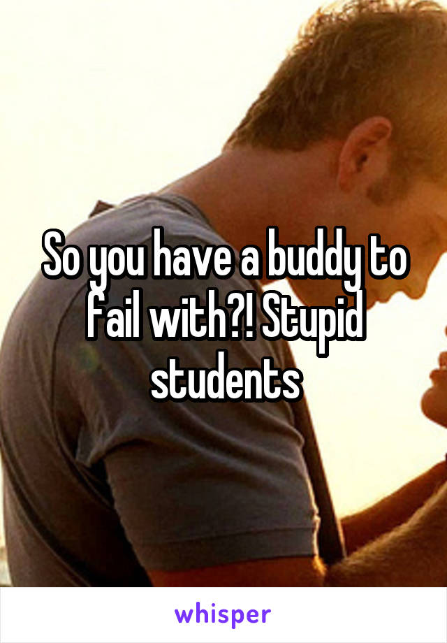 So you have a buddy to fail with?! Stupid students