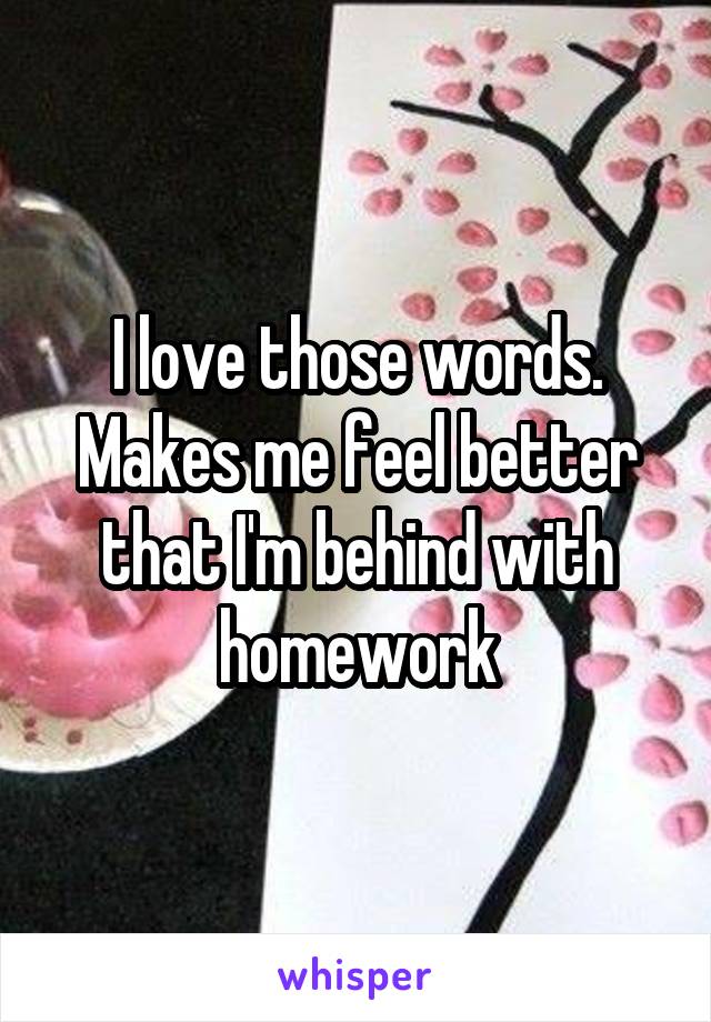 I love those words. Makes me feel better that I'm behind with homework