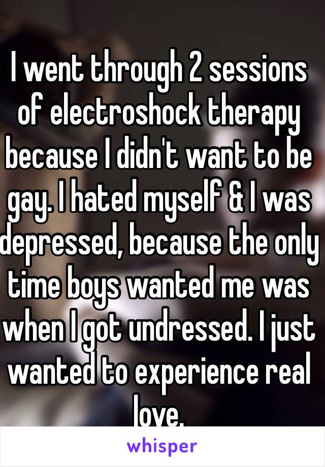 I went through 2 sessions of electroshock therapy because I didn't want to be gay. I hated myself & I was depressed, because the only time boys wanted me was when I got undressed. I just wanted to experience real love. 