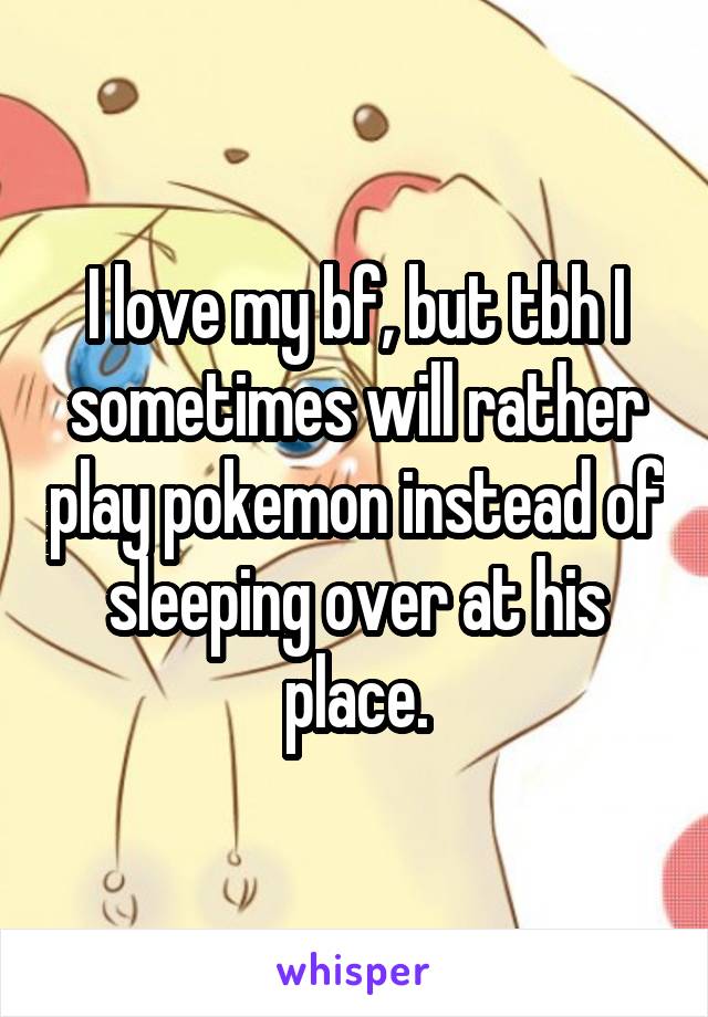 I love my bf, but tbh I sometimes will rather play pokemon instead of sleeping over at his place.