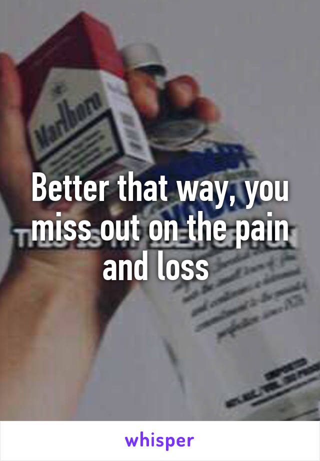 Better that way, you miss out on the pain and loss 