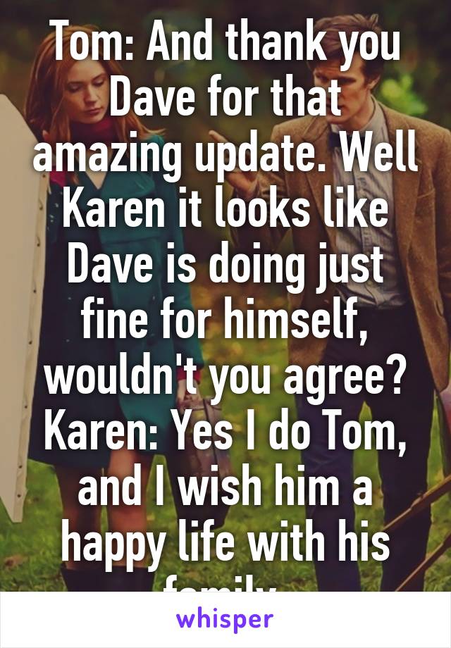 Tom: And thank you Dave for that amazing update. Well Karen it looks like Dave is doing just fine for himself, wouldn't you agree?
Karen: Yes I do Tom, and I wish him a happy life with his family.