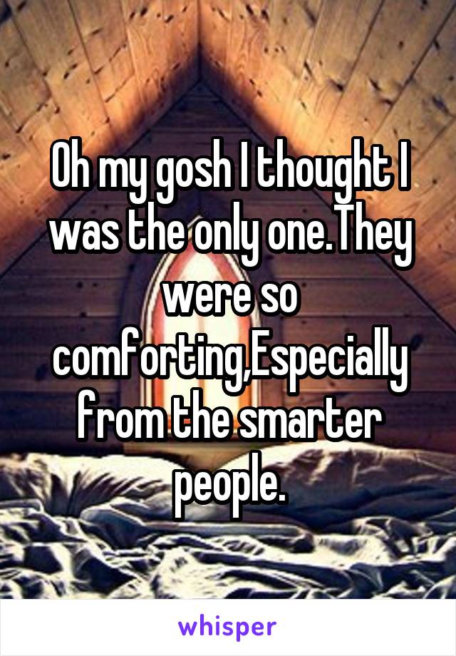 Oh my gosh I thought I was the only one.They were so comforting,Especially from the smarter people.