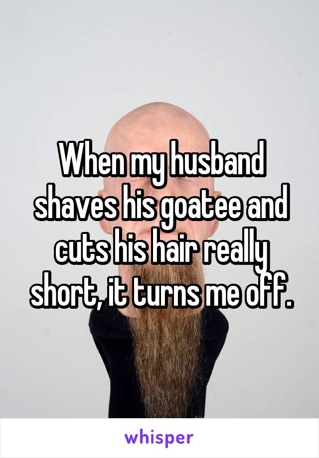 When my husband shaves his goatee and cuts his hair really short, it turns me off.