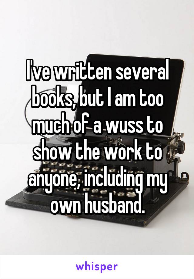 I've written several books, but I am too much of a wuss to show the work to anyone, including my own husband.