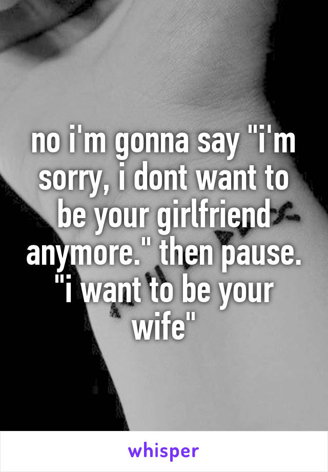 no i'm gonna say "i'm sorry, i dont want to be your girlfriend anymore." then pause. "i want to be your wife"