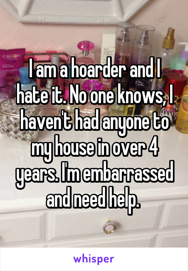 I am a hoarder and I hate it. No one knows, I haven't had anyone to my house in over 4 years. I'm embarrassed and need help. 