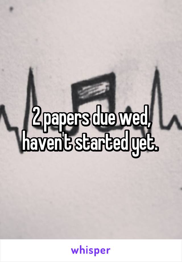 2 papers due wed, haven't started yet. 