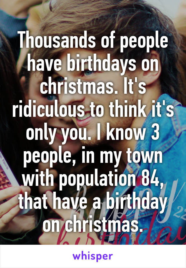 Thousands of people have birthdays on christmas. It's ridiculous to think it's only you. I know 3 people, in my town with population 84, that have a birthday on christmas.