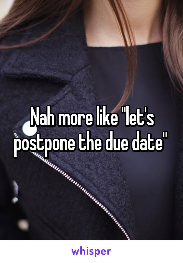 Nah more like "let's postpone the due date" 