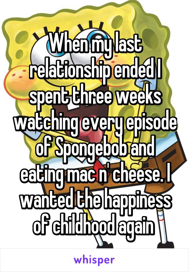 When my last relationship ended I spent three weeks watching every episode of Spongebob and eating mac n' cheese. I wanted the happiness of childhood again 