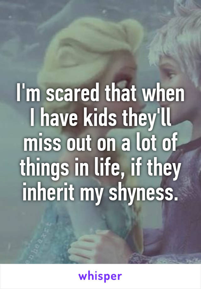 I'm scared that when I have kids they'll miss out on a lot of things in life, if they inherit my shyness.