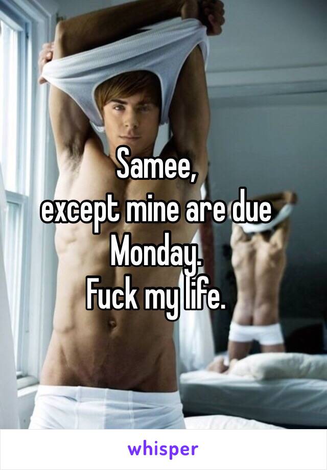 Samee,
except mine are due Monday.
Fuck my life.