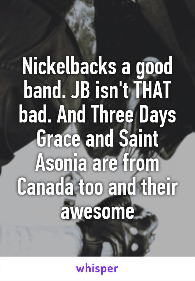 Nickelbacks a good band. JB isn't THAT bad. And Three Days Grace and Saint Asonia are from Canada too and their awesome