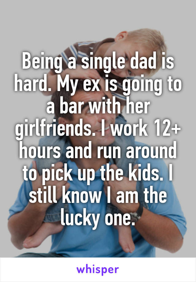 Being a single dad is hard. My ex is going to a bar with her girlfriends. I work 12+ hours and run around to pick up the kids. I still know I am the lucky one.