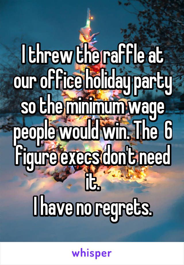 I threw the raffle at our office holiday party so the minimum wage people would win. The  6 figure execs don't need it.
I have no regrets.