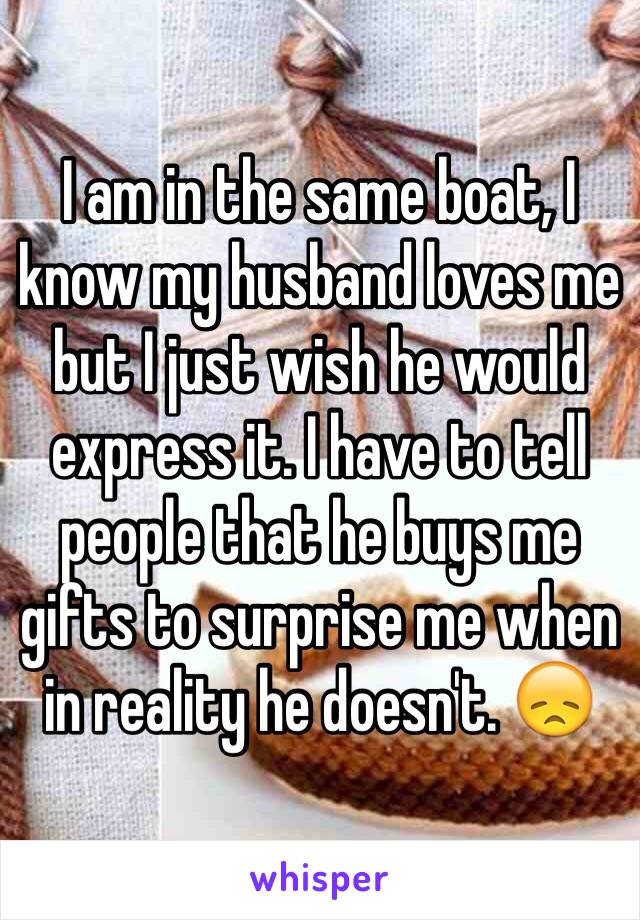 I am in the same boat, I know my husband loves me but I just wish he would express it. I have to tell people that he buys me gifts to surprise me when in reality he doesn't. 😞