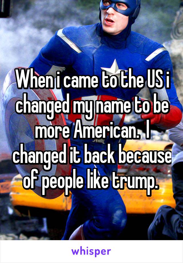 When i came to the US i changed my name to be more American.  I changed it back because of people like trump. 