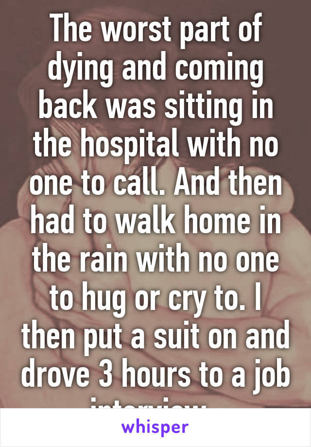 The worst part of dying and coming back was sitting in the hospital with no one to call. And then had to walk home in the rain with no one to hug or cry to. I then put a suit on and drove 3 hours to a job interview. 