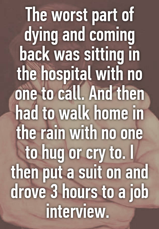 The worst part of dying and coming back was sitting in the hospital with no one to call. And then had to walk home in the rain with no one to hug or cry to. I then put a suit on and drove 3 hours to a job interview. 