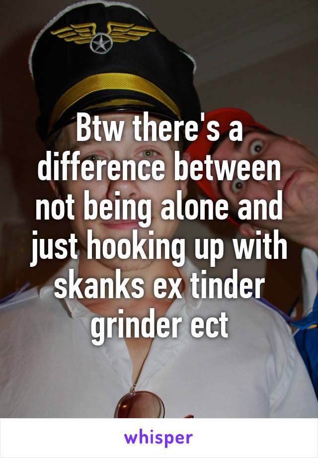 Btw there's a difference between not being alone and just hooking up with skanks ex tinder grinder ect