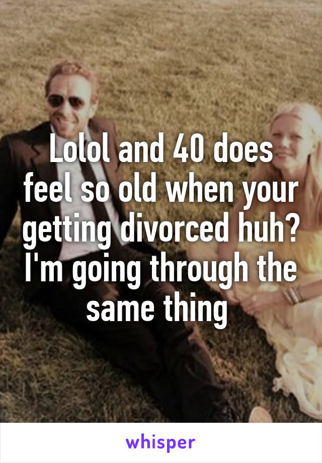 Lolol and 40 does feel so old when your getting divorced huh? I'm going through the same thing 