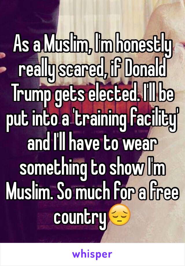 As a Muslim, l'm honestly really scared, if Donald Trump gets elected. I'll be put into a 'training facility' and I'll have to wear something to show I'm Muslim. So much for a free country😔