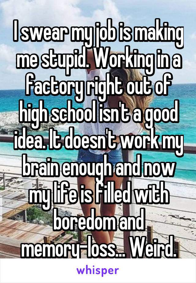 I swear my job is making me stupid. Working in a factory right out of high school isn't a good idea. It doesn't work my brain enough and now my life is filled with boredom and memory-loss... Weird.