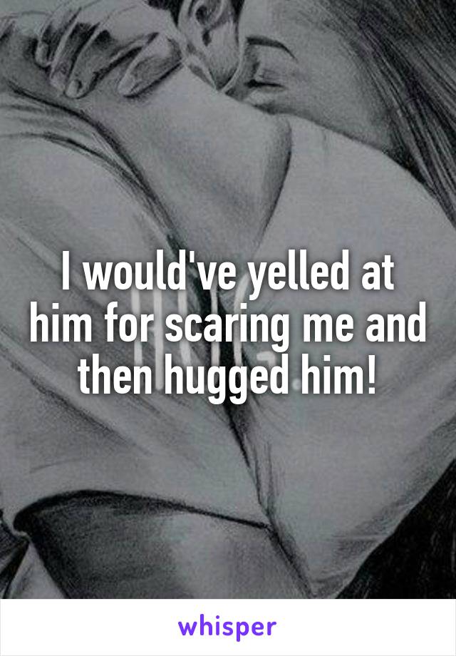 I would've yelled at him for scaring me and then hugged him!