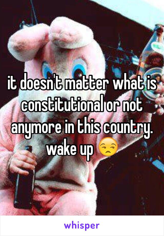 it doesn't matter what is constitutional or not anymore in this country. wake up 😒