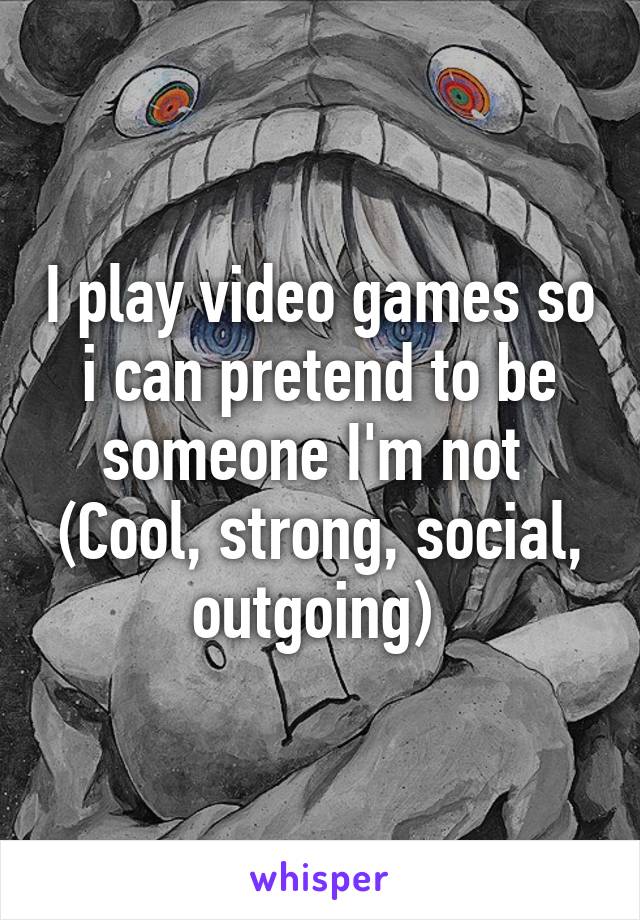 I play video games so i can pretend to be someone I'm not 
(Cool, strong, social, outgoing) 
