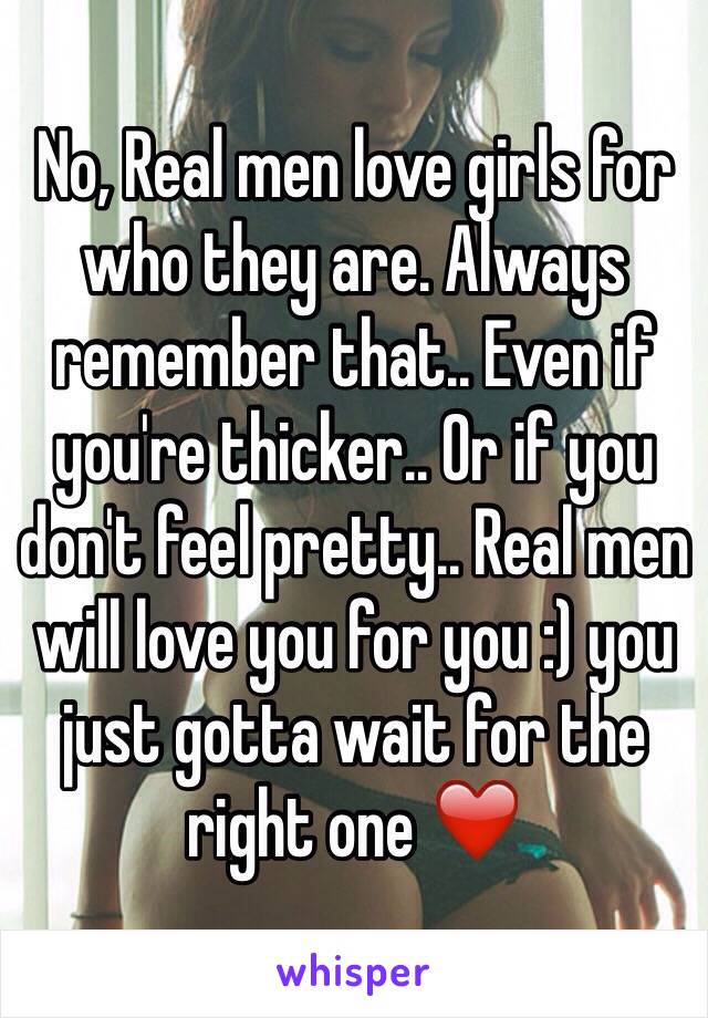 No, Real men love girls for who they are. Always remember that.. Even if you're thicker.. Or if you don't feel pretty.. Real men will love you for you :) you just gotta wait for the right one ❤️