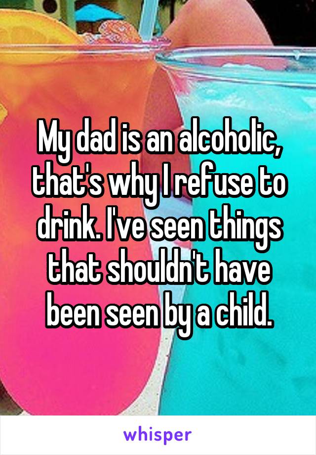 My dad is an alcoholic, that's why I refuse to drink. I've seen things that shouldn't have been seen by a child.
