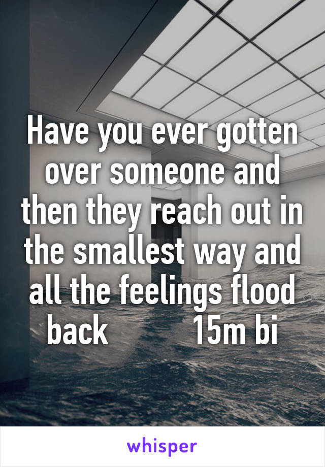 Have you ever gotten over someone and then they reach out in the smallest way and all the feelings flood back          15m bi