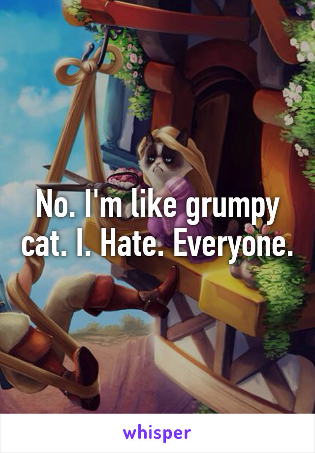 No. I'm like grumpy cat. I. Hate. Everyone.