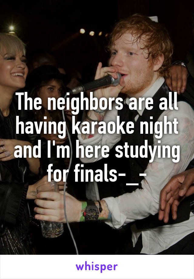 The neighbors are all having karaoke night and I'm here studying for finals-_-