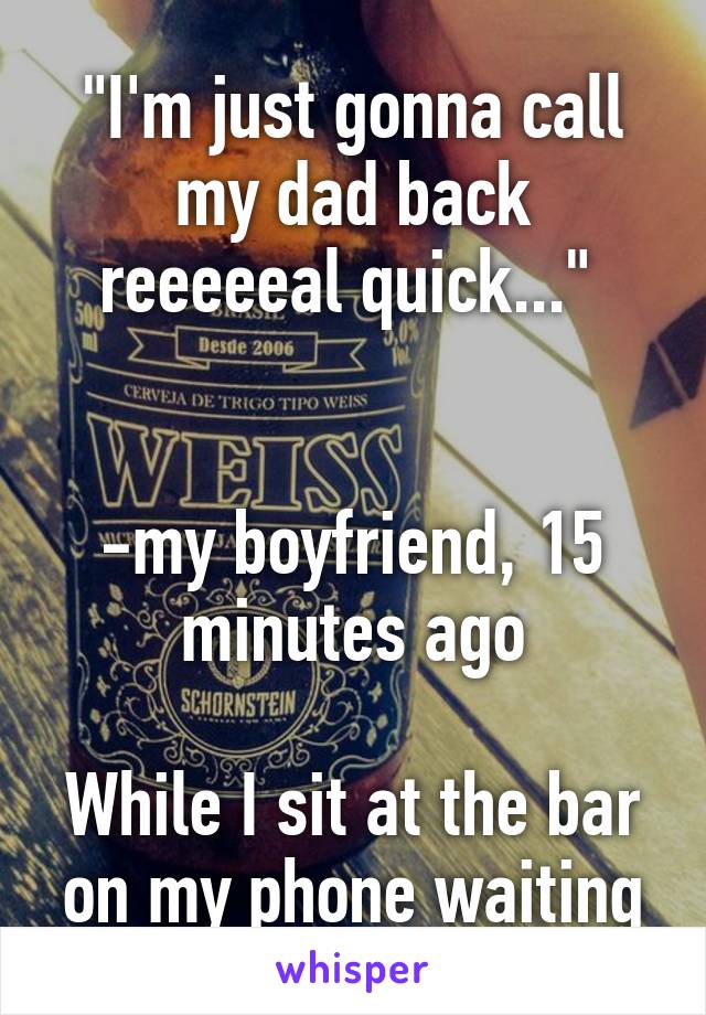 "I'm just gonna call my dad back reeeeeal quick..." 


-my boyfriend, 15 minutes ago

While I sit at the bar on my phone waiting